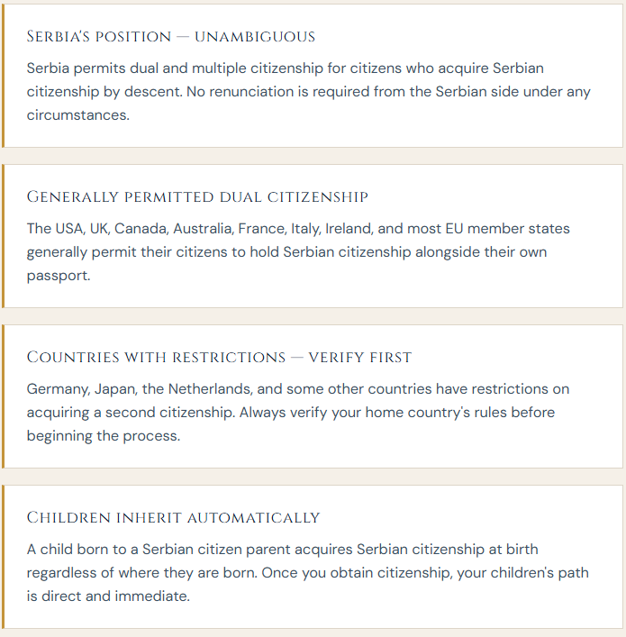 Serbia's position — unambiguous Serbia permits dual and multiple citizenship for citizens who acquire Serbian citizenship by descent. No renunciation is required from the Serbian side under any circumstances.  Generally permitted dual citizenship The USA, UK, Canada, Australia, France, Italy, Ireland, and most EU member states generally permit their citizens to hold Serbian citizenship alongside their own passport.  Countries with restrictions — verify first Germany, Japan, the Netherlands, and some other countries have restrictions on acquiring a second citizenship. Always verify your home country's rules before beginning the process.  Children inherit automatically A child born to a Serbian citizen parent acquires Serbian citizenship at birth regardless of where they are born. Once you obtain citizenship, your children's path is direct and immediate.