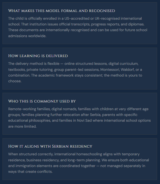 What makes this model formal and recognised The child is officially enrolled in a US-accredited or UK-recognised international school. That institution issues official transcripts, progress reports, and diplomas. These documents are internationally recognised and can be used for future school admissions worldwide.  How learning is delivered The delivery method is flexible — online structured lessons, digital curriculum, textbooks, private tutoring, group parent-led sessions, Montessori, Waldorf, or a combination. The academic framework stays consistent; the method is yours to choose.  Who this is commonly used by Remote-working families, digital nomads, families with children at very different age groups, families planning further relocation after Serbia, parents with specific educational philosophies, and families in Novi Sad where international school options are more limited.  How it aligns with Serbian residency When structured correctly, international homeschooling aligns with temporary residence, business residency, and long-term planning. We ensure both educational and immigration elements are coordinated together — not managed separately in ways that create conflicts.